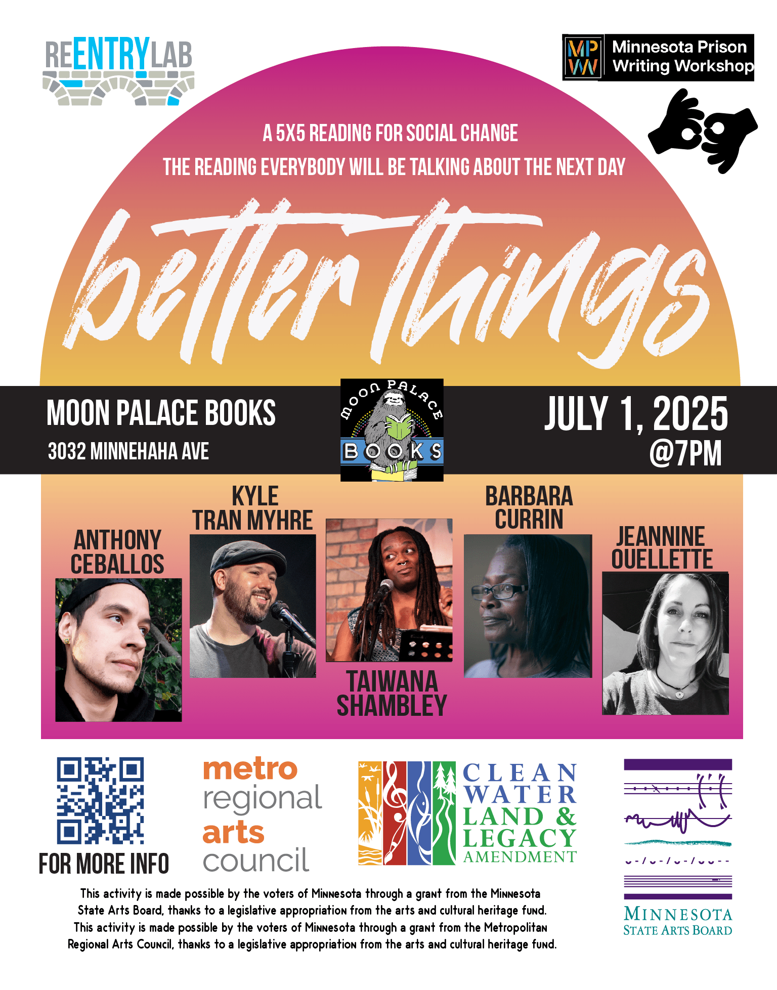Flyer with text reading: “Better Things - a 5x5 reading for social change - the reading everybody will be talking about the next day. Moon Palace Books, 3032 Minnehaha Avenue, July 1, 2025, 7 pm.” Small photos of each of five readers, labeled by name: Anthony Ceballos (a Native person with light brown skin, posed in front of a wall of greenery), Kyle “Guante” Tran Myhre (a mixed-ethnicity man with light-brown skin, wearing a cap and T-shirt, speaking on a microphone), Taiwana Shambley (a Black trans woman with long dreadlocks, addressing an audience), Barbara Currin (an older Black woman wearing a dignified expression and short straight hair), Jeannine Ouellette (a white woman with shoulder-length dark hair).