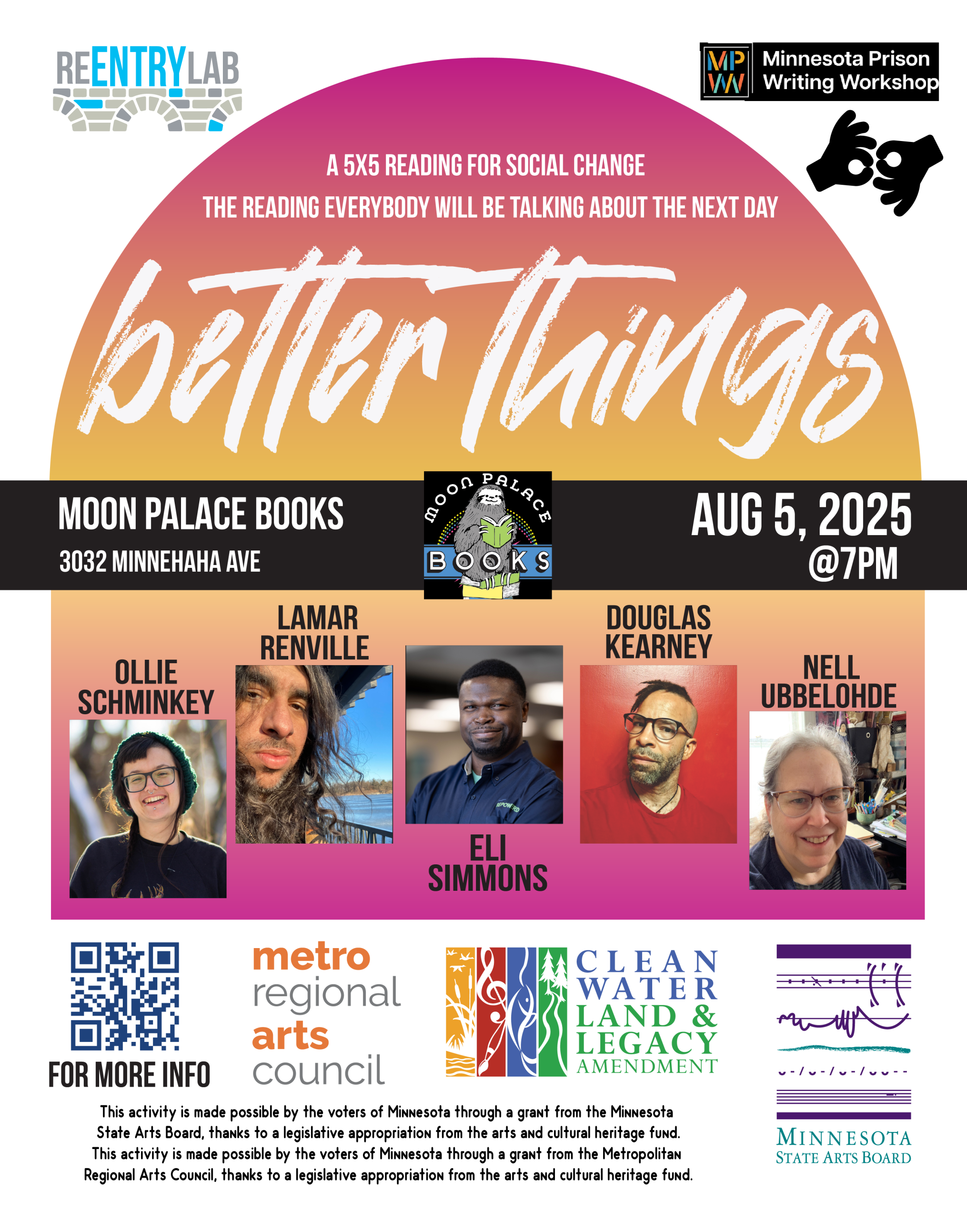 Flyer with text reading: “Better Things - a 5x5 reading for social change - the reading everybody will be talking about the next day. Moon Palace Books, 3032 Minnehaha Avenue, August 5, 2025, 7 pm.” Small photos of each of five readers, labeled by name: Ollie Schminkey (a white nonbinary person wearing a big smile, a green knit hat, and a brown sweatshirt, posed in front of a blurred background of trees), Lamar Renville (a Dakota two-spirit person with long brown hair and brown skin, standing near a lake), Eli Simmons (a Black man with dark skin, wearing short curly hair and very short facial hair; in this photo, he's wearing a dark-blue polo and smiling in front of a blurred background), Douglas Kearney (a Black man with light brown skin; in this photo, he's wearing a red shirt, a necklace, and glasses, and has short facial hair and a partially shaved head with short braids flipped to one side; he stands in front of a red background), Nell Ubbelohde (a white woman with long white hair pulled back; in this photo, she's wearing glasses, a dark blue shirt, and a wide smile; in the background, a desk with lots of papers and pens).