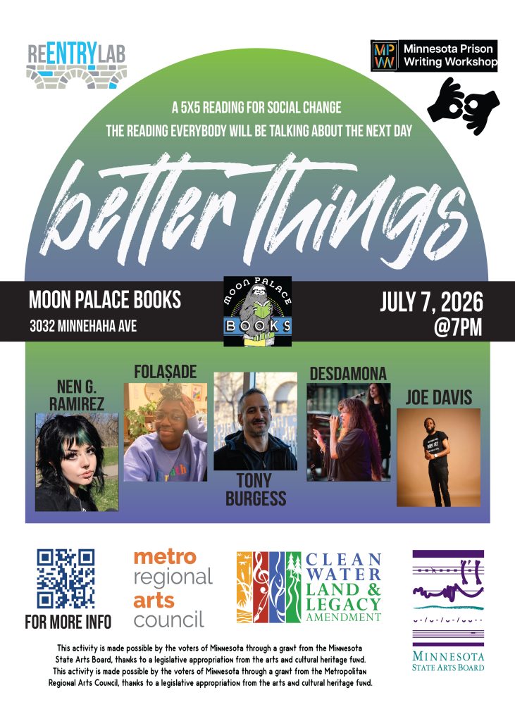 Flyer with text reading: “Better Things - a 5x5 reading for social change - the reading everybody will be talking about the next day. Moon Palace Books, 3032 Minnehaha Avenue, July 7th, 2026, 7 pm.” Small photos of each of five readers, labeled by name: Nen G. Ramirez, folaṣade, Tony Burgess, Desdamona, and Joe Davis.