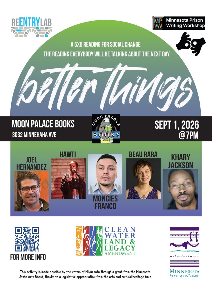 Flyer for last Better Things event Flyer with text reading: “Better Things - a 5x5 reading for social change - the reading everybody will be talking about the next day. Moon Palace Books, 3032 Minnehaha Avenue, September 1st, 2026, 7 pm.” Small photos of each of five readers, labeled by name: Joel Hernandez, Hawti, Moncies Franco, Beau Rara, and Khary Jackson.