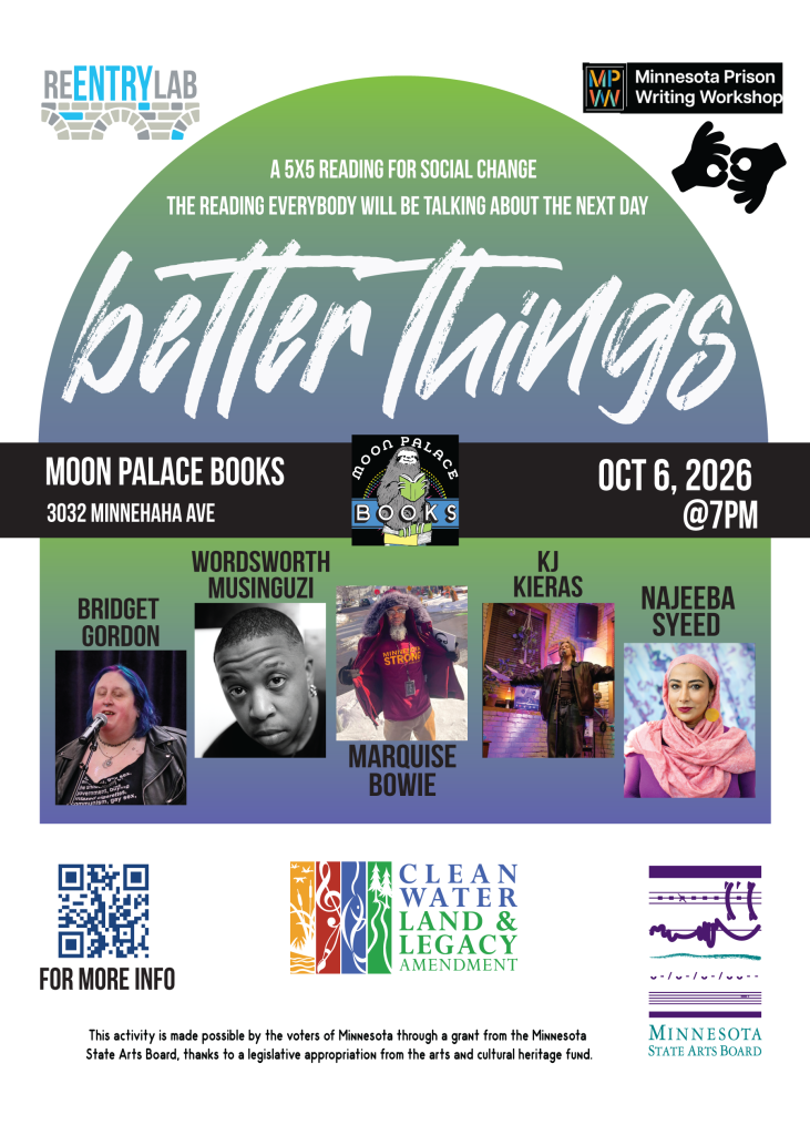 Flyer with text reading: “Better Things - a 5x5 reading for social change - the reading everybody will be talking about the next day. Moon Palace Books, 3032 Minnehaha Avenue, October 6th, 2026, 7 pm.” Small photos of each of five readers, labeled by name: Bridget Gordon, Wordsworth Musinguzi, Marquise Bowie, KJ Kieras, and Najeeba Syeed.
